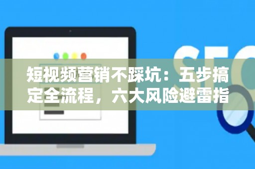 短视频营销不踩坑：五步搞定全流程，六大风险避雷指南